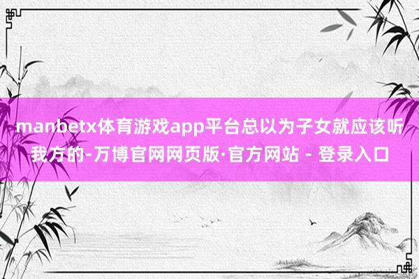 manbetx体育游戏app平台总以为子女就应该听我方的-万博官网网页版·官方网站 - 登录入口