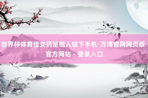 世界杯体育侄女仍是抱入辖下手机-万博官网网页版·官方网站 - 登录入口