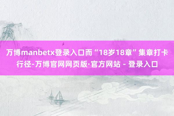 万博manbetx登录入口而“18岁18章”集章打卡行径-万博官网网页版·官方网站 - 登录入口