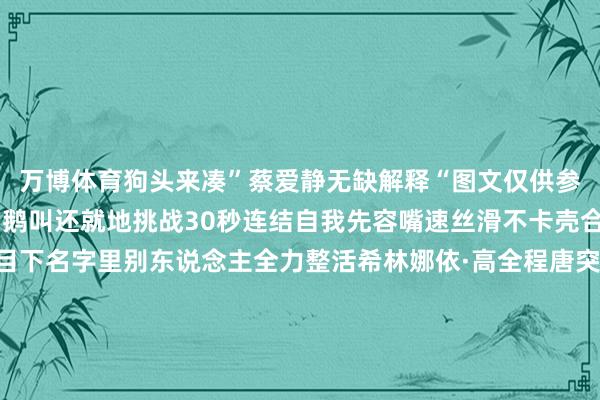 万博体育狗头来凑”蔡爱静无缺解释“图文仅供参考”不仅直播全程笑出鹅叫还就地挑战30秒连结自我先容嘴速丝滑不卡壳合着“爱静”俩字只出目下名字里别东说念主全力整活希林娜依·高全程唐突边玩悠悠球边唱新歌《我不念念念》澄澈嗓音自带调理buff我只念念说：会唱多唱张弛、蒋龙这对笑剧搭档一出面笑点径直开启连发格式挑“缘”鸡蛋全程跟逛菜阛阓挑菜一模雷同挨个扒拉还自带碎碎念点评闲庭信步的劲儿拿握得死死的头一天上班直播就全员大开玩热度不绝飙升看嘉宾们还会碰撞出什么火花～-万博官网网页版·官方网站 - 登录入口