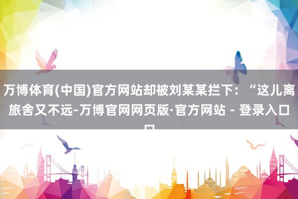 万博体育(中国)官方网站却被刘某某拦下：“这儿离旅舍又不远-万博官网网页版·官方网站 - 登录入口
