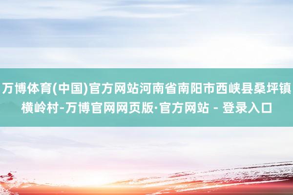 万博体育(中国)官方网站河南省南阳市西峡县桑坪镇横岭村-万博官网网页版·官方网站 - 登录入口