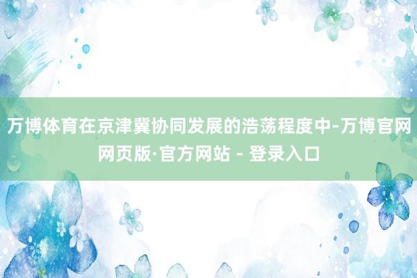 万博体育　　在京津冀协同发展的浩荡程度中-万博官网网页版·官方网站 - 登录入口