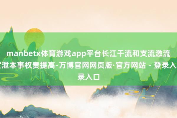 manbetx体育游戏app平台长江干流和支流激流宣泄本事权贵提高-万博官网网页版·官方网站 - 登录入口