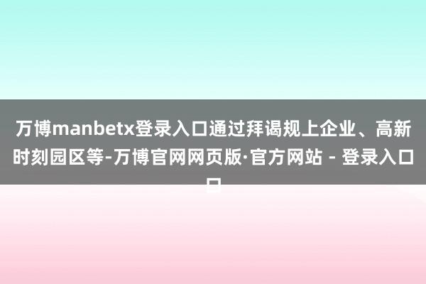 万博manbetx登录入口通过拜谒规上企业、高新时刻园区等-万博官网网页版·官方网站 - 登录入口