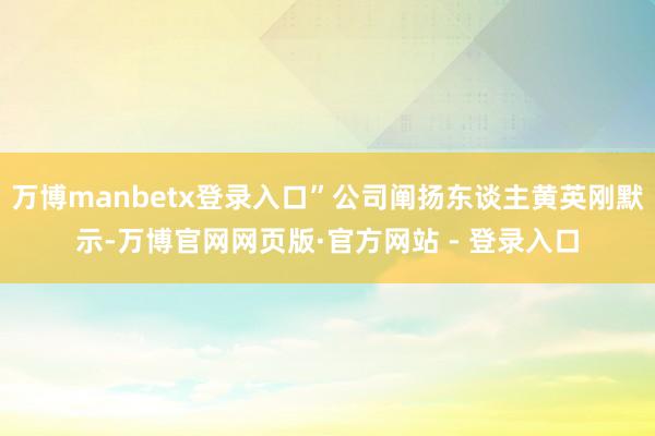 万博manbetx登录入口”公司阐扬东谈主黄英刚默示-万博官网网页版·官方网站 - 登录入口