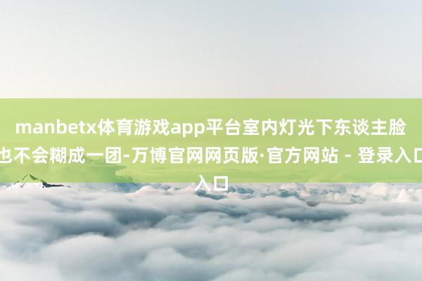 manbetx体育游戏app平台室内灯光下东谈主脸也不会糊成一团-万博官网网页版·官方网站 - 登录入口
