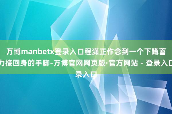 万博manbetx登录入口程潇正作念到一个下蹲蓄力接回身的手脚-万博官网网页版·官方网站 - 登录入口