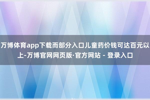 万博体育app下载而部分入口儿童药价钱可达百元以上-万博官网网页版·官方网站 - 登录入口