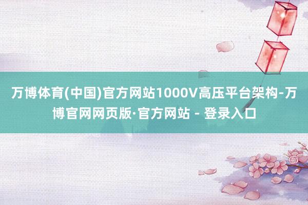万博体育(中国)官方网站1000V高压平台架构-万博官网网页版·官方网站 - 登录入口