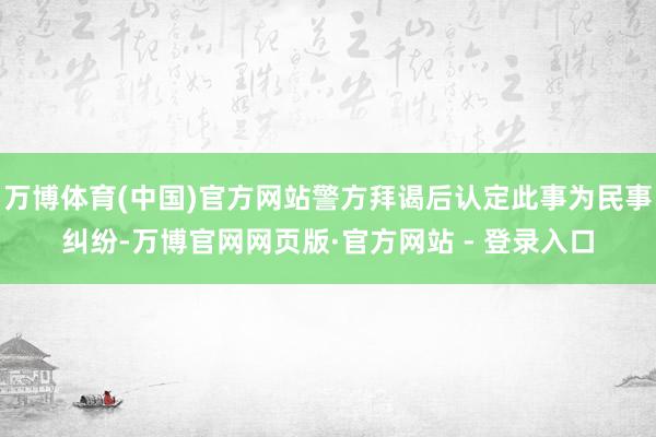 万博体育(中国)官方网站警方拜谒后认定此事为民事纠纷-万博官网网页版·官方网站 - 登录入口