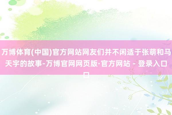万博体育(中国)官方网站网友们并不闲适于张萌和马天宇的故事-万博官网网页版·官方网站 - 登录入口