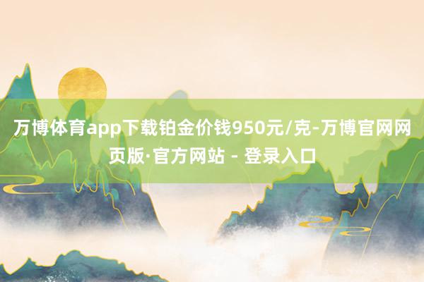 万博体育app下载铂金价钱950元/克-万博官网网页版·官方网站 - 登录入口