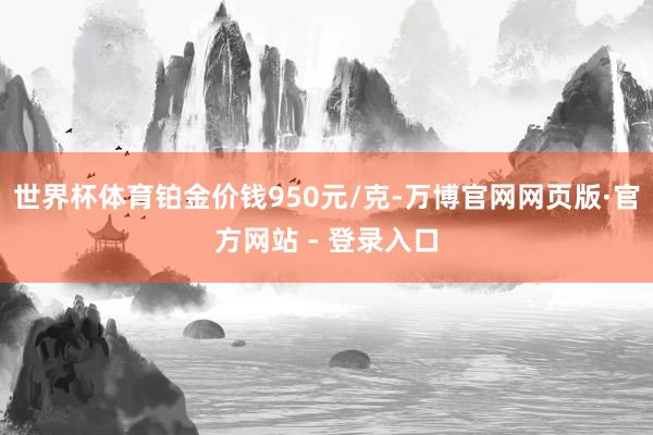 世界杯体育铂金价钱950元/克-万博官网网页版·官方网站 - 登录入口