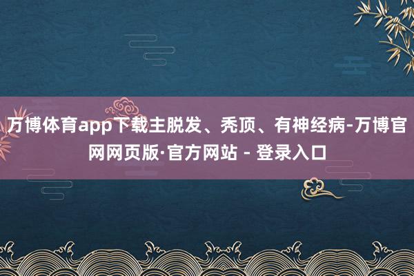 万博体育app下载主脱发、秃顶、有神经病-万博官网网页版·官方网站 - 登录入口