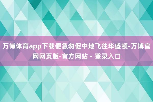 万博体育app下载便急匆促中地飞往华盛顿-万博官网网页版·官方网站 - 登录入口