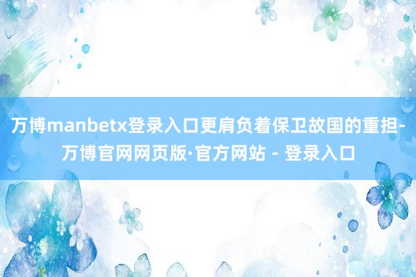 万博manbetx登录入口更肩负着保卫故国的重担-万博官网网页版·官方网站 - 登录入口
