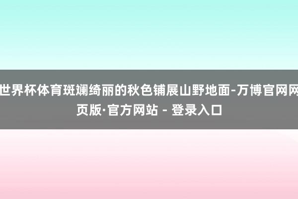 世界杯体育斑斓绮丽的秋色铺展山野地面-万博官网网页版·官方网站 - 登录入口