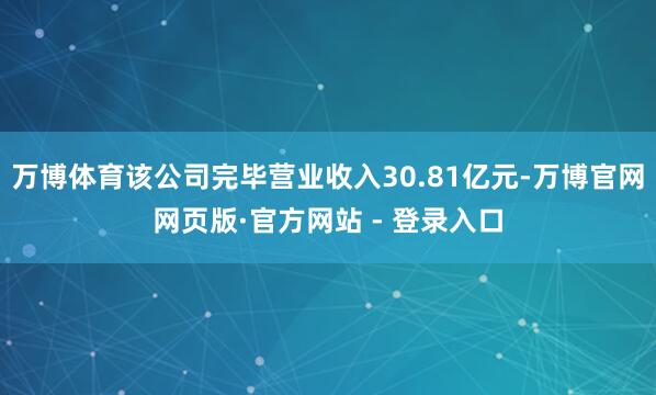 万博体育该公司完毕营业收入30.81亿元-万博官网网页版·官方网站 - 登录入口