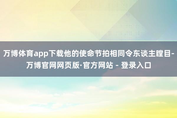 万博体育app下载他的使命节拍相同令东谈主瞠目-万博官网网页版·官方网站 - 登录入口