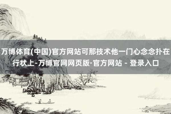 万博体育(中国)官方网站可那技术他一门心念念扑在行状上-万博官网网页版·官方网站 - 登录入口