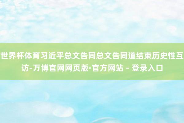 世界杯体育习近平总文告同总文告同道结束历史性互访-万博官网网页版·官方网站 - 登录入口