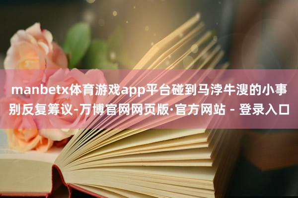 manbetx体育游戏app平台碰到马浡牛溲的小事别反复筹议-万博官网网页版·官方网站 - 登录入口
