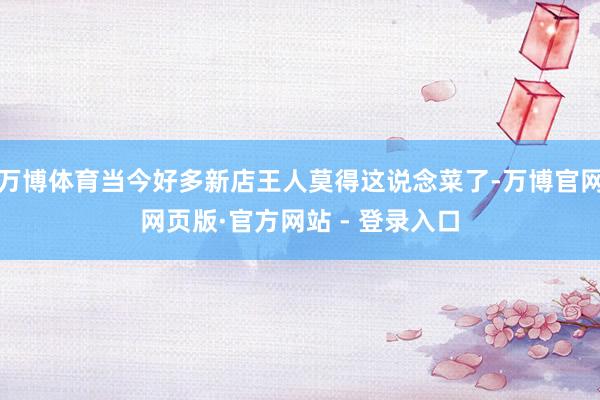 万博体育当今好多新店王人莫得这说念菜了-万博官网网页版·官方网站 - 登录入口