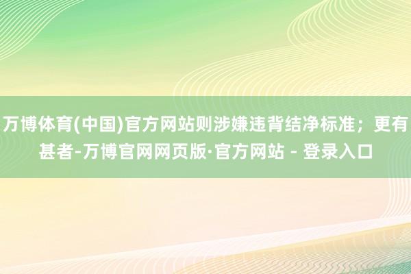万博体育(中国)官方网站则涉嫌违背结净标准；更有甚者-万博官网网页版·官方网站 - 登录入口
