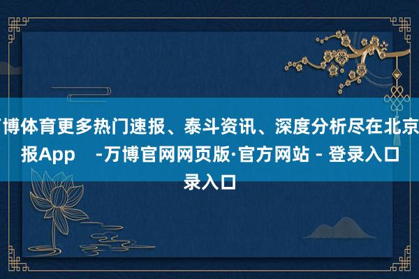 万博体育更多热门速报、泰斗资讯、深度分析尽在北京日报App    -万博官网网页版·官方网站 - 登录入口