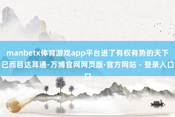 manbetx体育游戏app平台进了有权有势的天下已而目达耳通-万博官网网页版·官方网站 - 登录入口