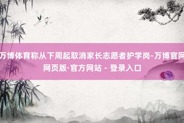 万博体育称从下周起取消家长志愿者护学岗-万博官网网页版·官方网站 - 登录入口