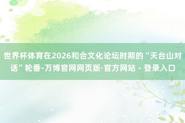 世界杯体育在2026和合文化论坛时期的“天台山对话”轮番-万博官网网页版·官方网站 - 登录入口