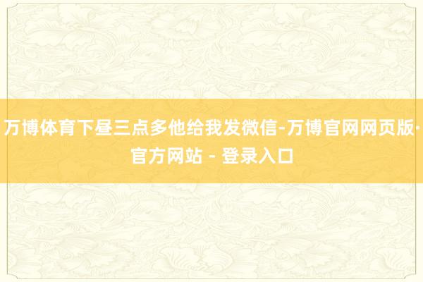 万博体育下昼三点多他给我发微信-万博官网网页版·官方网站 - 登录入口